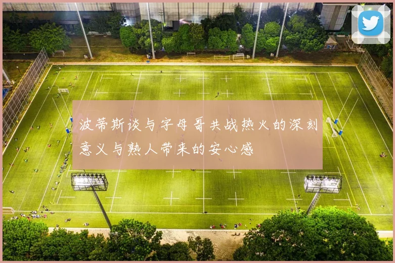 波蒂斯谈与字母哥共战热火的深刻意义与熟人带来的安心感