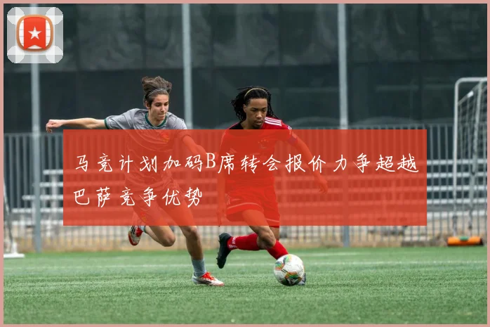 马竞计划加码B席转会报价力争超越巴萨竞争优势