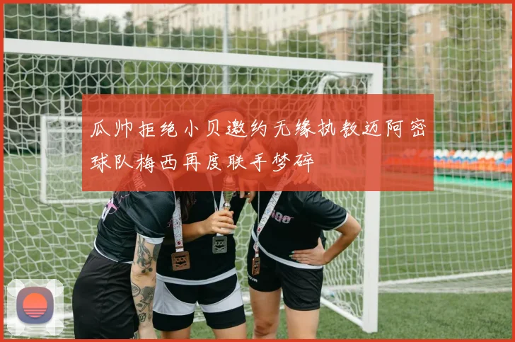 瓜帅拒绝小贝邀约无缘执教迈阿密球队梅西再度联手梦碎