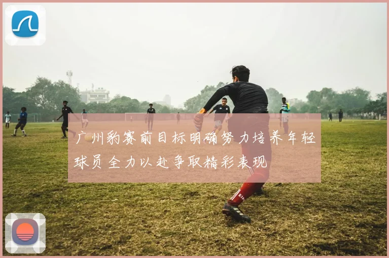 广州豹赛前目标明确努力培养年轻球员全力以赴争取精彩表现