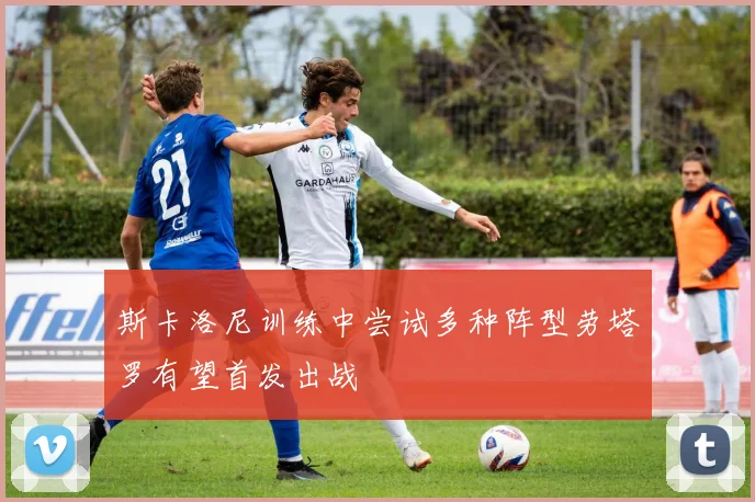 斯卡洛尼训练中尝试多种阵型劳塔罗有望首发出战