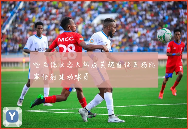 哈兰德状态火热成英超首位五场比赛传射建功球员