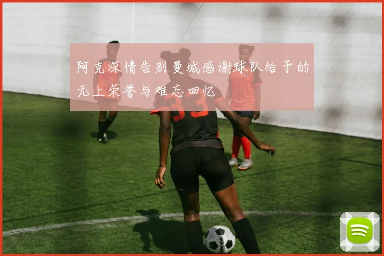 阿克深情告别曼城感谢球队给予的无上荣誉与难忘回忆