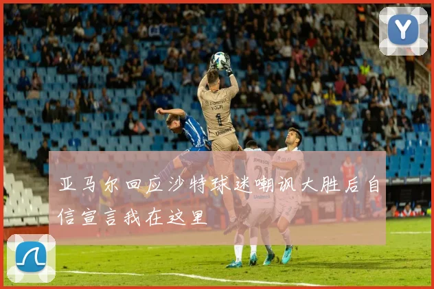 亚马尔回应沙特球迷嘲讽大胜后自信宣言我在这里
