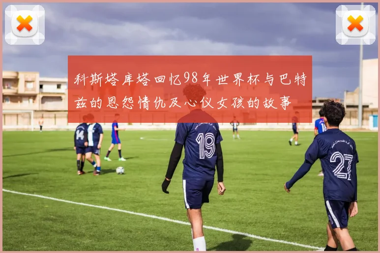 科斯塔库塔回忆98年世界杯与巴特兹的恩怨情仇及心仪女孩的故事