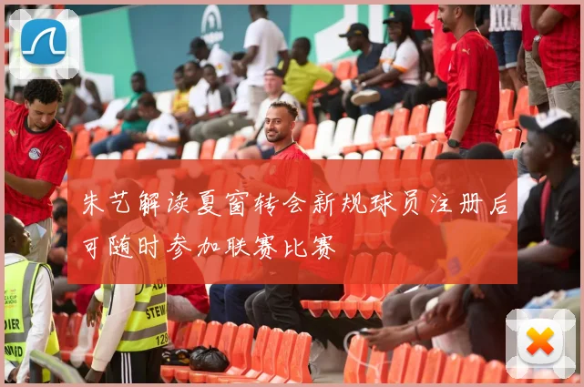 朱艺解读夏窗转会新规球员注册后可随时参加联赛比赛