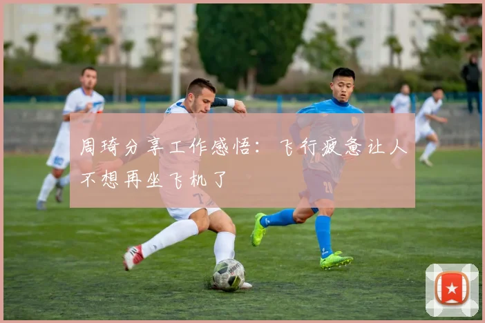 周琦分享工作感悟：飞行疲惫让人不想再坐飞机了