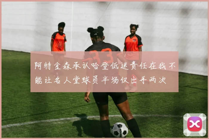 阿特金森承认哈登低迷责任在我不能让名人堂球员半场仅出手两次