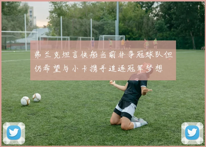 弗兰克坦言快船当前非争冠球队但仍希望与小卡携手追逐冠军梦想