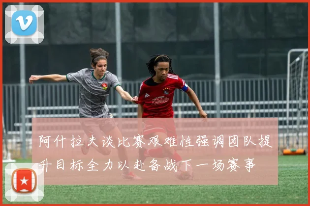 阿什拉夫谈比赛艰难性强调团队提升目标全力以赴备战下一场赛事