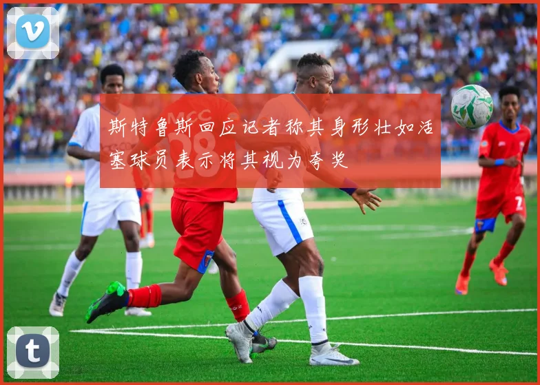 斯特鲁斯回应记者称其身形壮如活塞球员表示将其视为夸奖