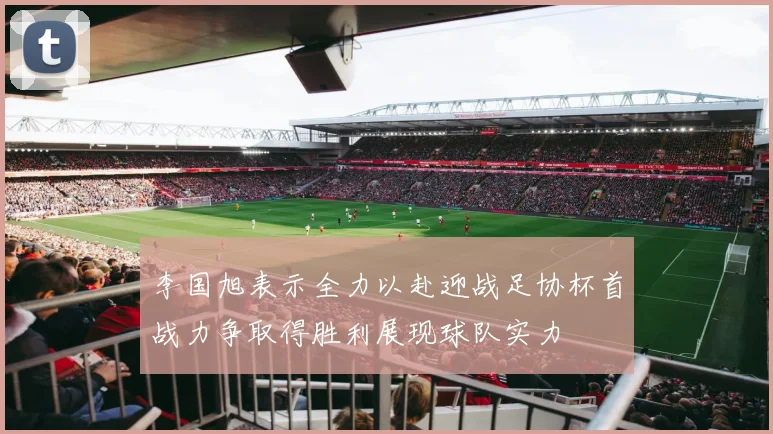 李国旭表示全力以赴迎战足协杯首战力争取得胜利展现球队实力