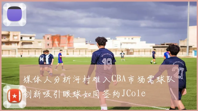 媒体人分析河村难入CBA市场需球队创新吸引眼球如同签约JCole