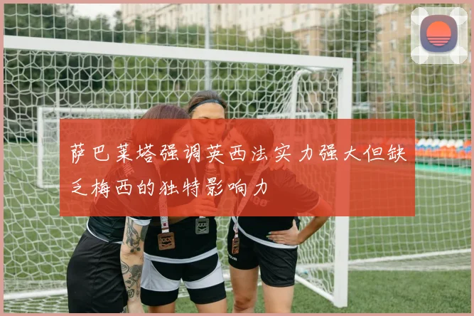 萨巴莱塔强调英西法实力强大但缺乏梅西的独特影响力