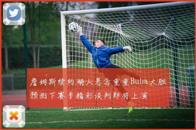 詹姆斯续约湖人悬念重重Buha大胆预测下赛季精彩谈判即将上演