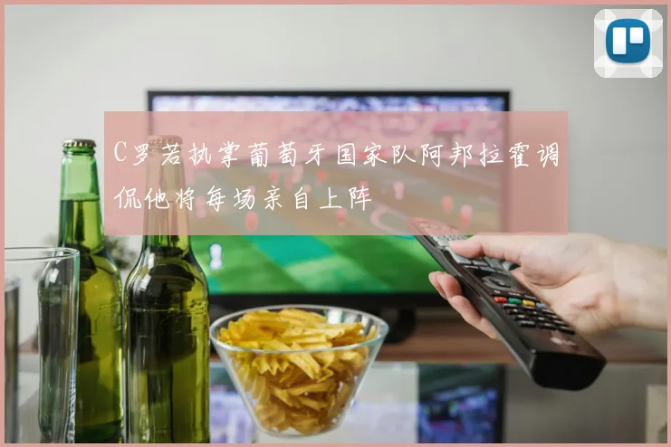 C罗若执掌葡萄牙国家队阿邦拉霍调侃他将每场亲自上阵