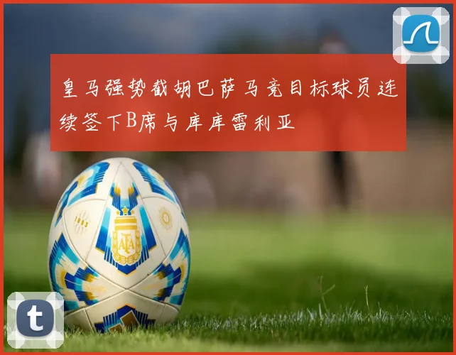 皇马强势截胡巴萨马竞目标球员连续签下B席与库库雷利亚