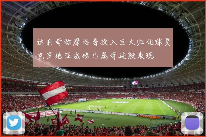 达利奇称摩洛哥投入巨大归化球员克罗地亚成绩已属奇迹般表现