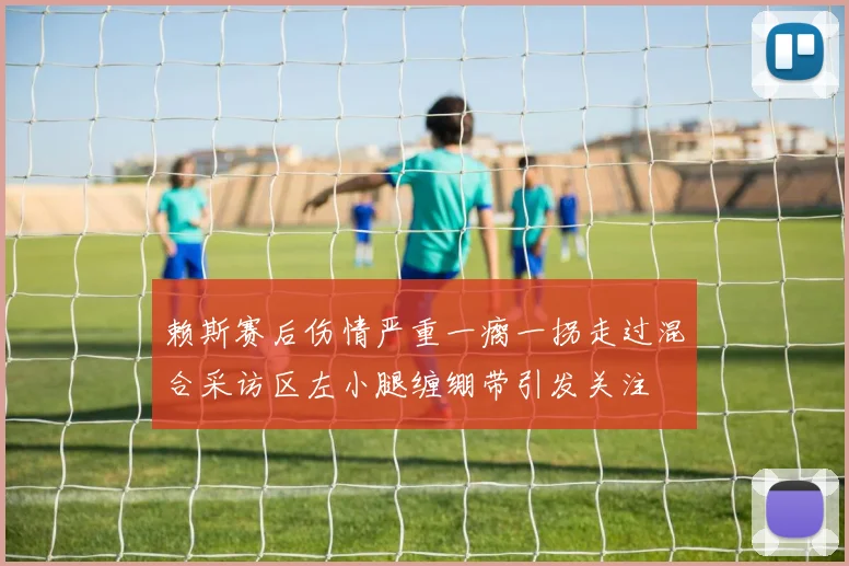 赖斯赛后伤情严重一瘸一拐走过混合采访区左小腿缠绷带引发关注