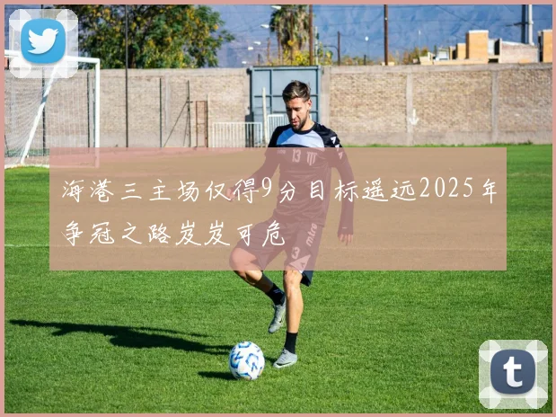 海港三主场仅得9分目标遥远2025年争冠之路岌岌可危