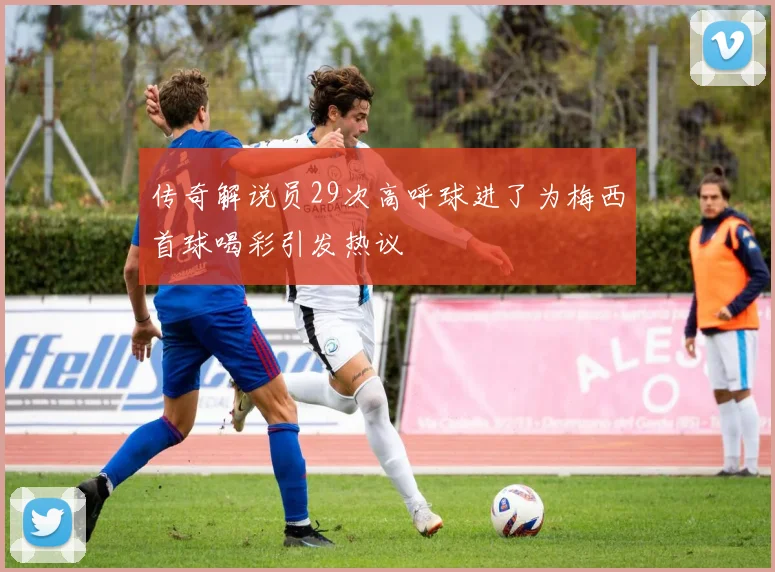 传奇解说员29次高呼球进了为梅西首球喝彩引发热议