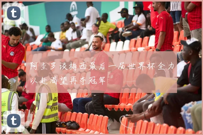 阿圭罗谈梅西最后一届世界杯全力以赴渴望再夺冠军