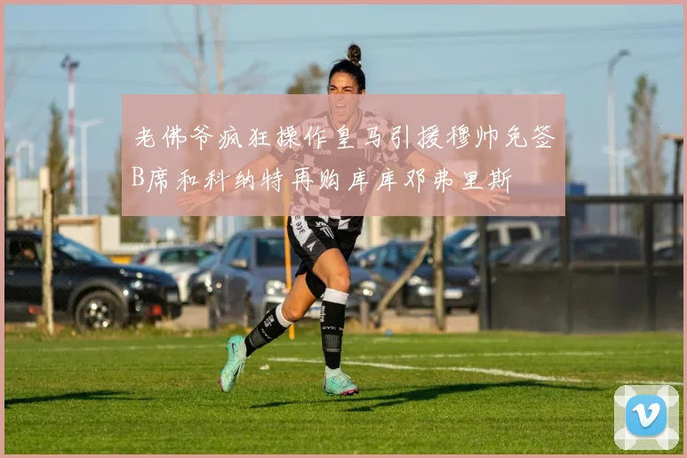 老佛爷疯狂操作皇马引援穆帅免签B席和科纳特再购库库邓弗里斯