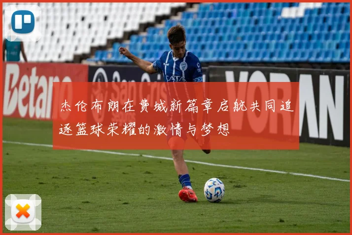 杰伦布朗在费城新篇章启航共同追逐篮球荣耀的激情与梦想