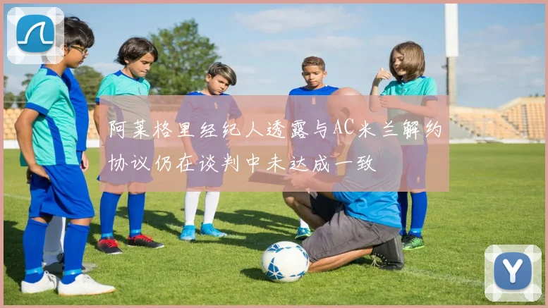 阿莱格里经纪人透露与AC米兰解约协议仍在谈判中未达成一致