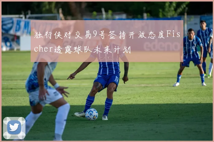 独行侠对交易9号签持开放态度Fischer透露球队未来计划