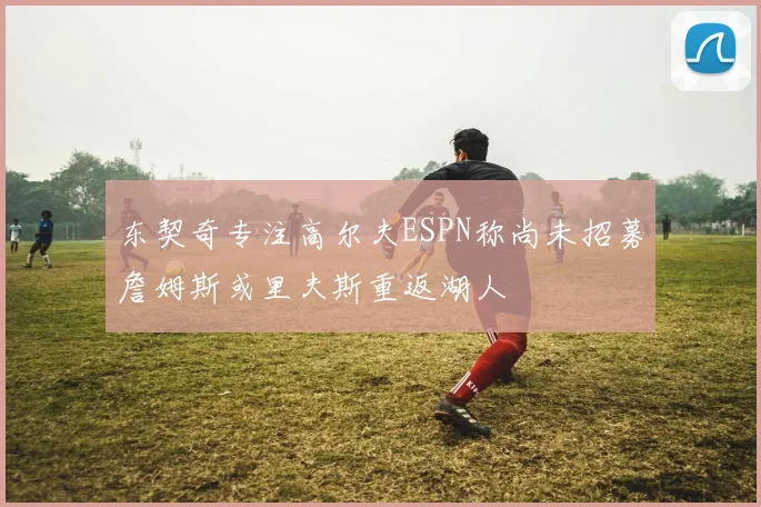 东契奇专注高尔夫ESPN称尚未招募詹姆斯或里夫斯重返湖人