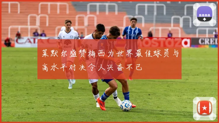 莱默尔盛赞梅西为世界最佳球员与高水平对决令人兴奋不已