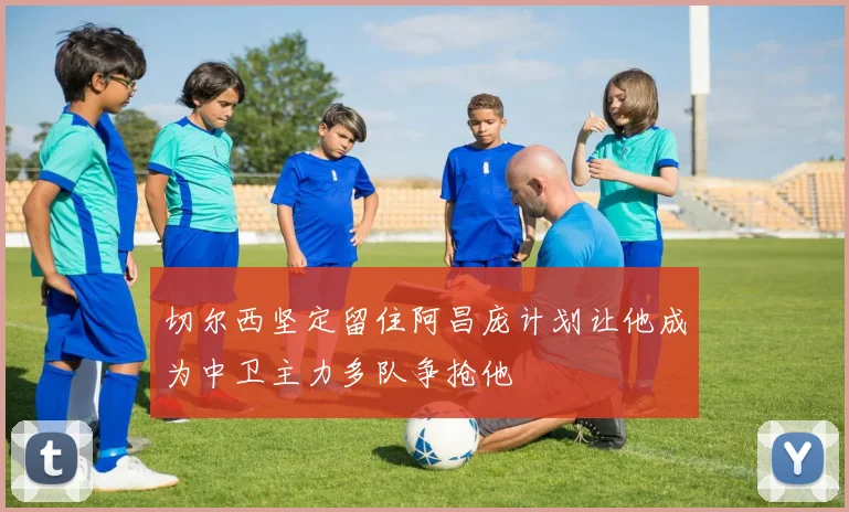 切尔西坚定留住阿昌庞计划让他成为中卫主力多队争抢他