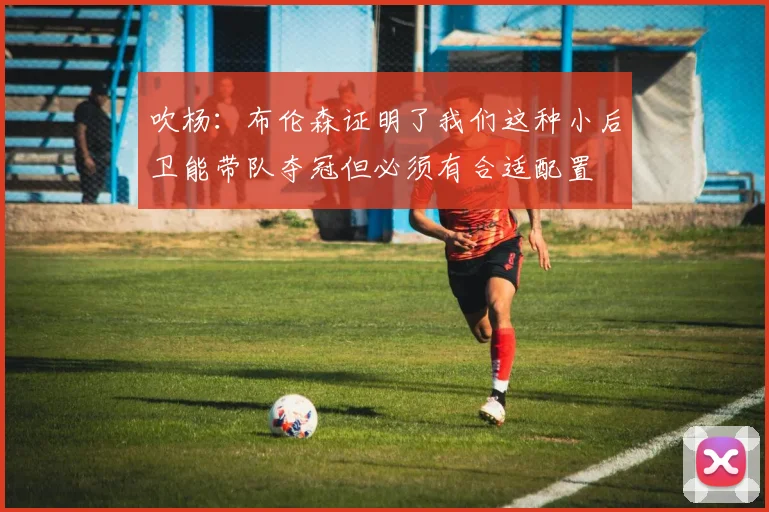 吹杨：布伦森证明了我们这种小后卫能带队夺冠但必须有合适配置