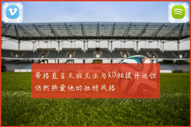 蒂格直言文班无法与KD相提并论但仍然热爱他的独特风格