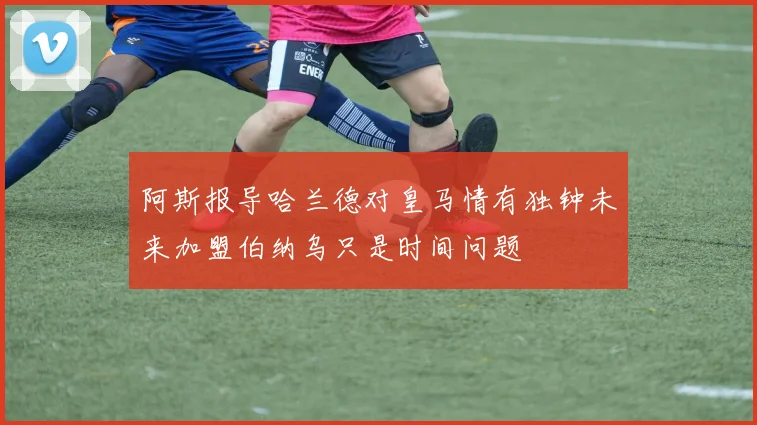 阿斯报导哈兰德对皇马情有独钟未来加盟伯纳乌只是时间问题
