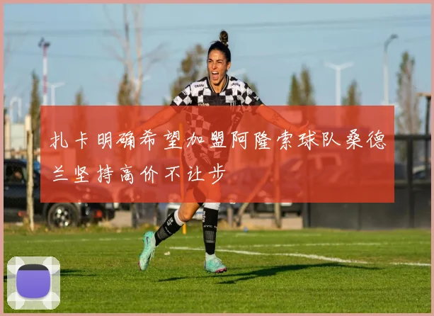 扎卡明确希望加盟阿隆索球队桑德兰坚持高价不让步