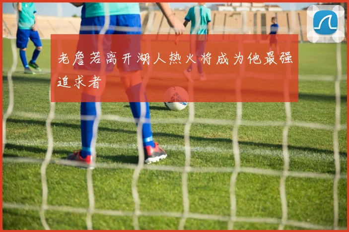 老詹若离开湖人热火将成为他最强追求者
