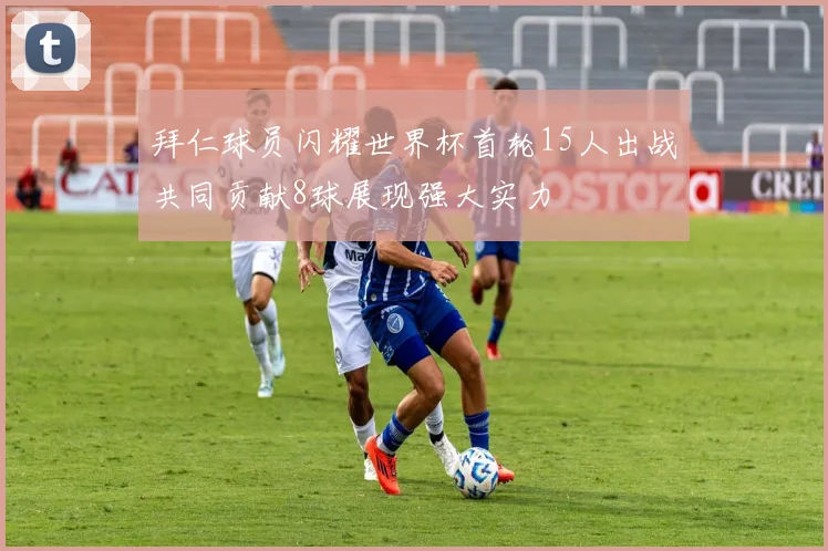 拜仁球员闪耀世界杯首轮15人出战共同贡献8球展现强大实力