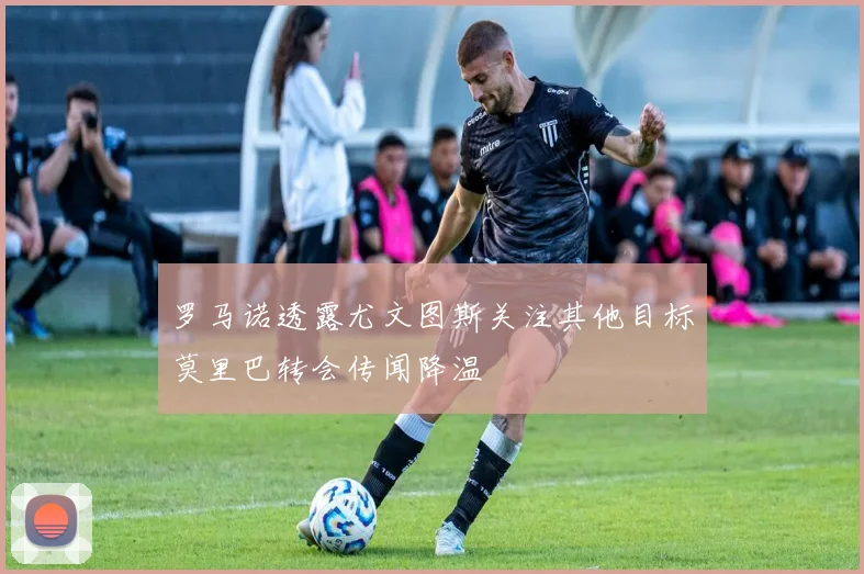 罗马诺透露尤文图斯关注其他目标莫里巴转会传闻降温