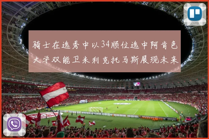 骑士在选秀中以34顺位选中阿肯色大学双能卫米利克托马斯展现未来潜力
